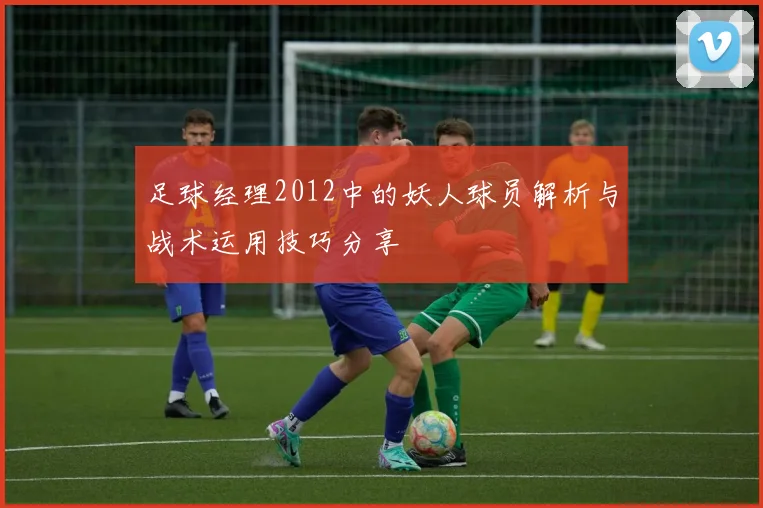 足球经理2012中的妖人球员解析与战术运用技巧分享
