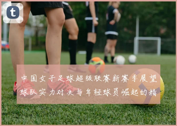 中国女子足球超级联赛新赛季展望球队实力对决与年轻球员崛起的精彩故事
