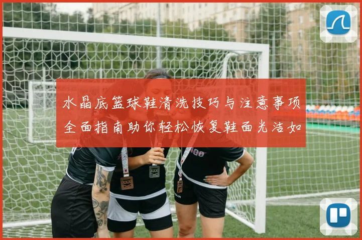 水晶底篮球鞋清洗技巧与注意事项全面指南助你轻松恢复鞋面光洁如新