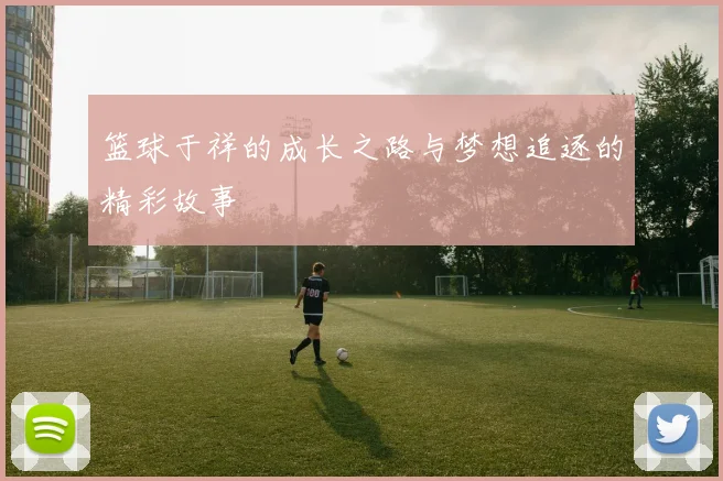 篮球于祥的成长之路与梦想追逐的精彩故事