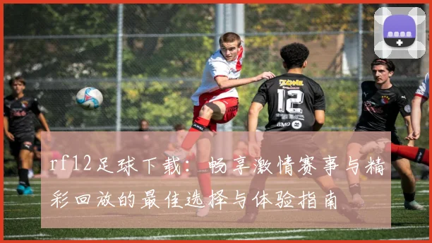 rf12足球下载：畅享激情赛事与精彩回放的最佳选择与体验指南